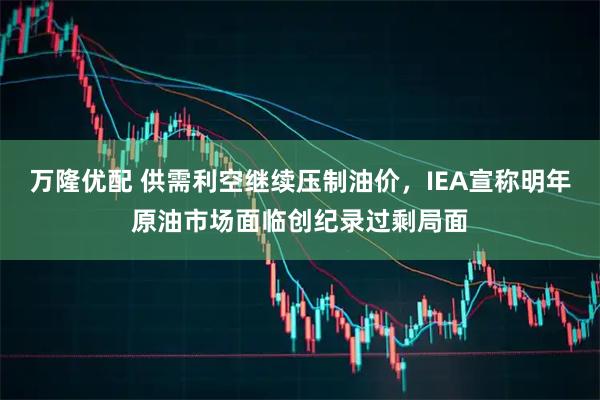 万隆优配 供需利空继续压制油价，IEA宣称明年原油市场面临创纪录过剩局面