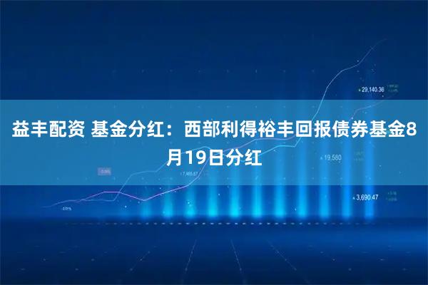 益丰配资 基金分红：西部利得裕丰回报债券基金8月19日分红