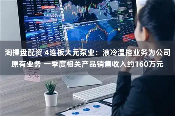 淘操盘配资 4连板大元泵业：液冷温控业务为公司原有业务 一季度相关产品销售收入约160万元