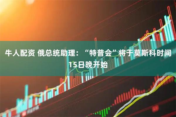 牛人配资 俄总统助理：“特普会”将于莫斯科时间15日晚开始