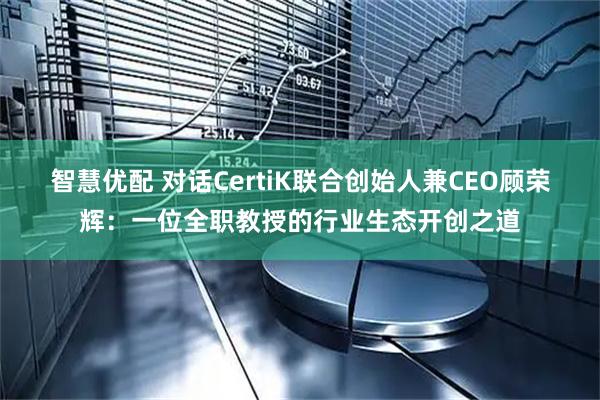 智慧优配 对话CertiK联合创始人兼CEO顾荣辉：一位全职教授的行业生态开创之道