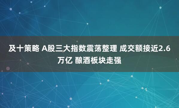 及十策略 A股三大指数震荡整理 成交额接近2.6万亿 酿酒板块走强