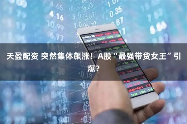 天盈配资 突然集体飙涨！A股“最强带货女王”引爆？