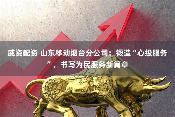 威资配资 山东移动烟台分公司：锻造“心级服务”，书写为民服务新篇章