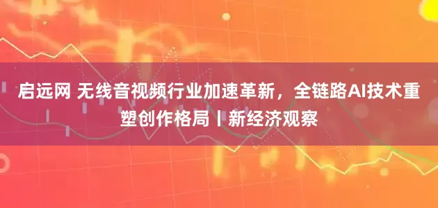 启远网 无线音视频行业加速革新，全链路AI技术重塑创作格局丨新经济观察