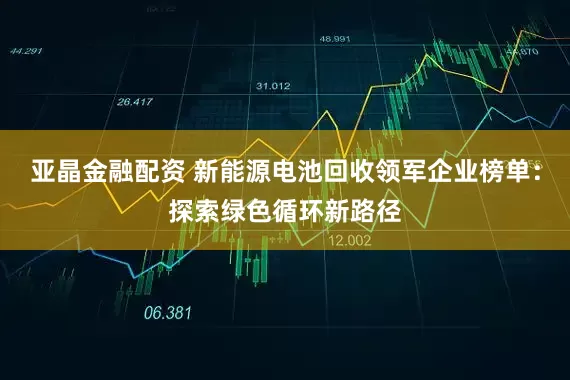 亚晶金融配资 新能源电池回收领军企业榜单：探索绿色循环新路径