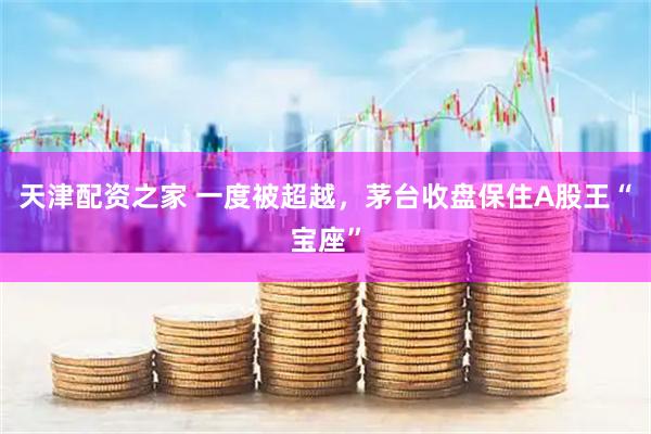 天津配资之家 一度被超越，茅台收盘保住A股王“宝座”