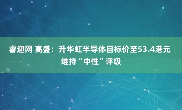 睿迎网 高盛：升华虹半导体目标价至53.4港元 维持“中性”评级