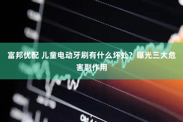 富邦优配 儿童电动牙刷有什么坏处？曝光三大危害副作用