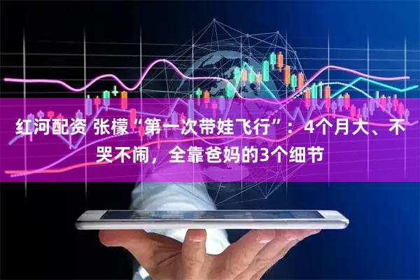 红河配资 张檬“第一次带娃飞行”：4个月大、不哭不闹，全靠爸妈的3个细节