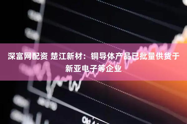 深富网配资 楚江新材：铜导体产品已批量供货于新亚电子等企业