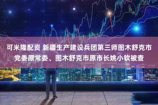 可米隆配资 新疆生产建设兵团第三师图木舒克市党委原常委、图木舒克市原市长姚小钦被查