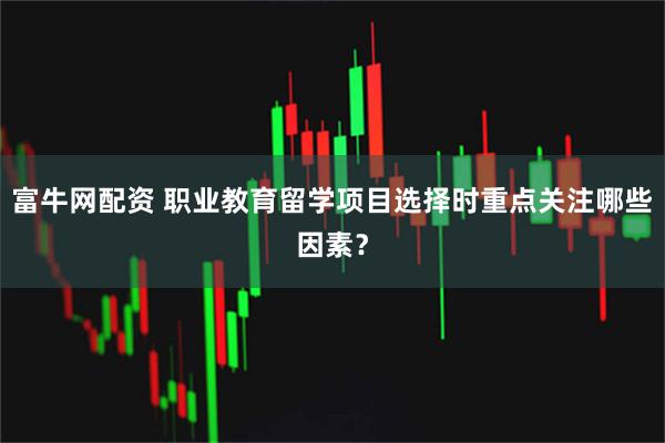 富牛网配资 职业教育留学项目选择时重点关注哪些因素？