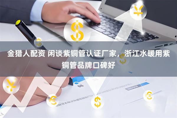 金猎人配资 闲谈紫铜管认证厂家，浙江水暖用紫铜管品牌口碑好