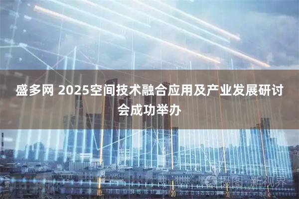 盛多网 2025空间技术融合应用及产业发展研讨会成功举办