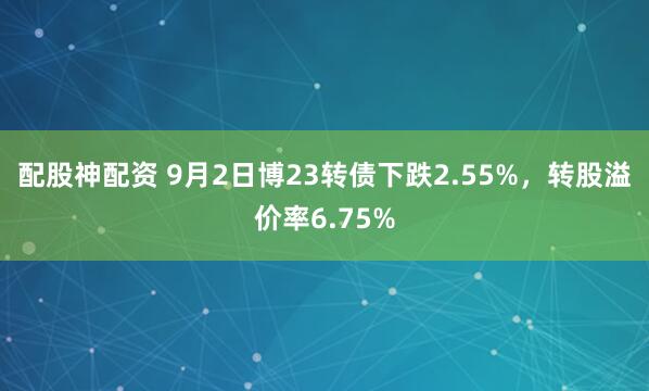 配股神配资 9月2日博23转债下跌2.55%，转股溢价率6.75%