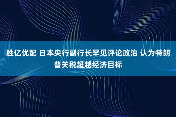 胜亿优配 日本央行副行长罕见评论政治 认为特朗普关税超越经济目标