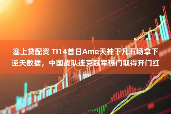 塞上贷配资 TI14首日Ame天神下凡五场拿下逆天数据，中国战队连克冠军热门取得开门红