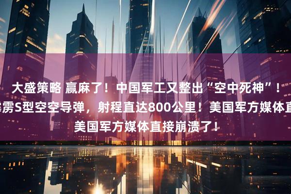 大盛策略 赢麻了！中国军工又整出“空中死神”！新亮相的霹雳S型空空导弹，射程直达800公里！美国军方媒体直接崩溃了！