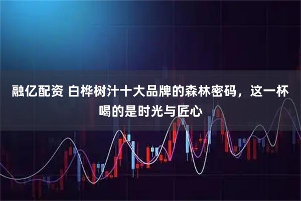 融亿配资 白桦树汁十大品牌的森林密码，这一杯喝的是时光与匠心