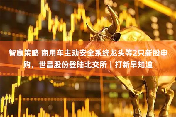 智赢策略 商用车主动安全系统龙头等2只新股申购，世昌股份登陆北交所丨打新早知道