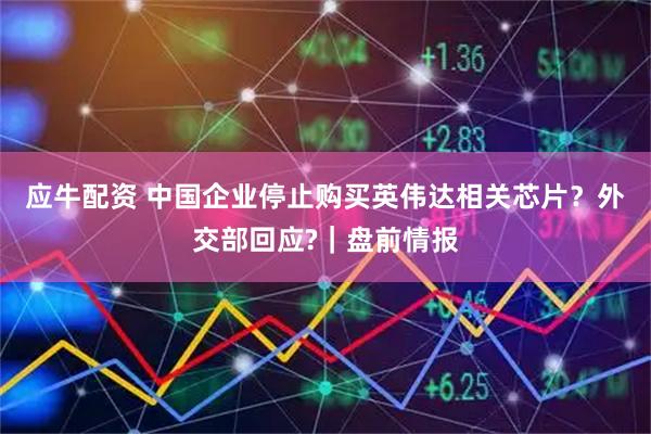 应牛配资 中国企业停止购买英伟达相关芯片？外交部回应?｜盘前情报