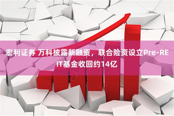 宏利证券 万科披露新融资，联合险资设立Pre-REIT基金收回约14亿