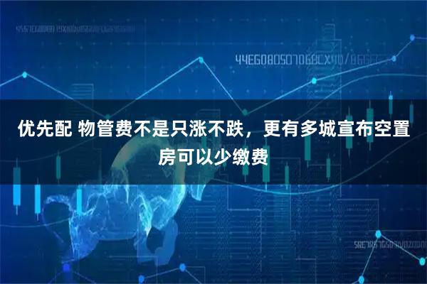 优先配 物管费不是只涨不跌，更有多城宣布空置房可以少缴费