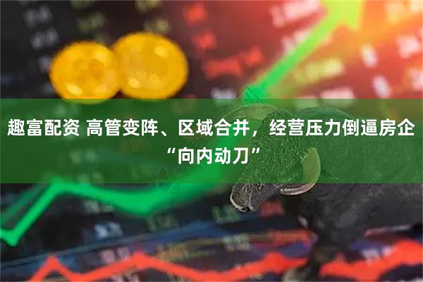 趣富配资 高管变阵、区域合并，经营压力倒逼房企“向内动刀”