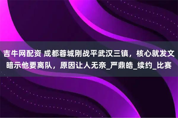 吉牛网配资 成都蓉城刚战平武汉三镇，核心就发文暗示他要离队，原因让人无奈_严鼎皓_续约_比赛