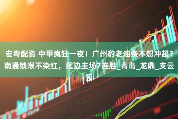 宏粤配资 中甲疯狂一夜！广州豹老油条不想冲超？南通锁喉不染红，延边主场7连胜_青岛_龙鼎_支云