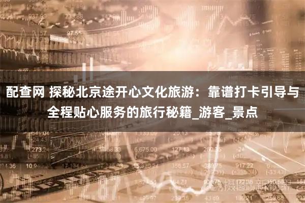 配查网 探秘北京途开心文化旅游：靠谱打卡引导与全程贴心服务的旅行秘籍_游客_景点