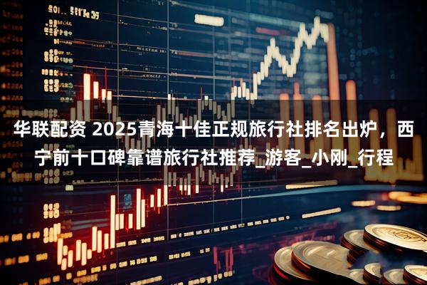 华联配资 2025青海十佳正规旅行社排名出炉，西宁前十口碑靠谱旅行社推荐_游客_小刚_行程