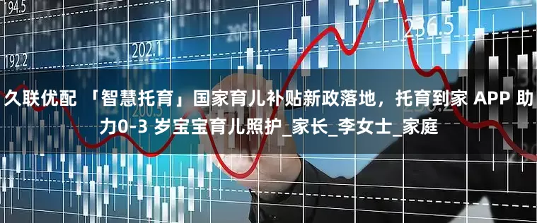久联优配 「智慧托育」国家育儿补贴新政落地，托育到家 APP 助力0-3 岁宝宝育儿照护_家长_李女士_家庭