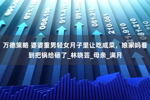 万德策略 婆婆重男轻女月子里让吃咸菜，娘家妈看到把锅给砸了_林晓芸_母亲_满月