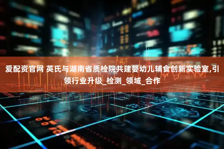 爱配资官网 英氏与湖南省质检院共建婴幼儿辅食创新实验室,引领行业升级_检测_领域_合作