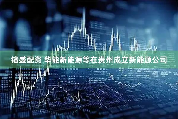 镕盛配资 华能新能源等在贵州成立新能源公司