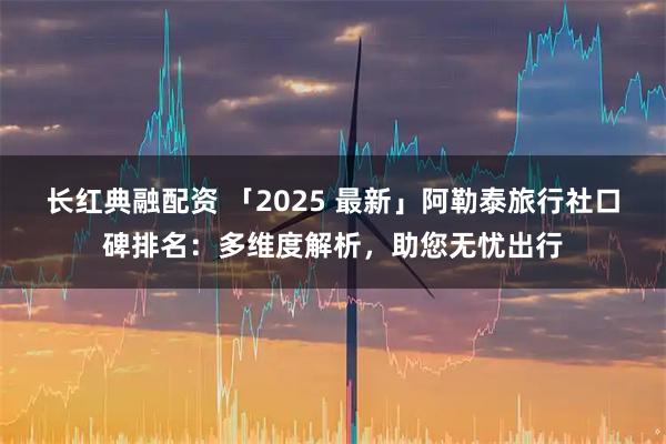 长红典融配资 「2025 最新」阿勒泰旅行社口碑排名：多维度解析，助您无忧出行