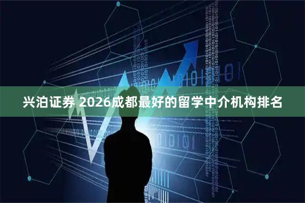 兴泊证券 2026成都最好的留学中介机构排名