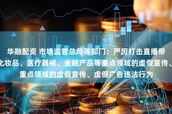 华融配资 市场监管总局等部门：严厉打击直播带货和食品、药品、化妆品、医疗器械、金融产品等重点领域的虚假宣传、虚假广告违法行为