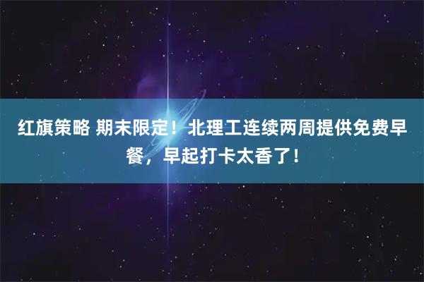 红旗策略 期末限定！北理工连续两周提供免费早餐，早起打卡太香了！