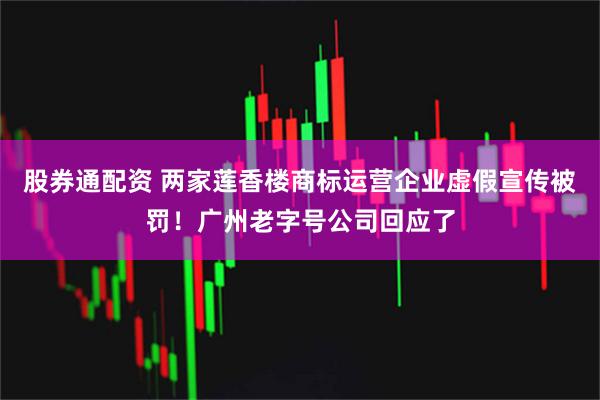 股券通配资 两家莲香楼商标运营企业虚假宣传被罚！广州老字号公司回应了
