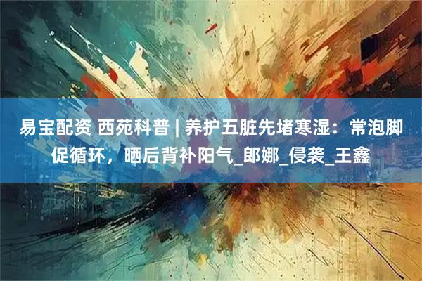 易宝配资 西苑科普 | 养护五脏先堵寒湿：常泡脚促循环，晒后背补阳气_郎娜_侵袭_王鑫
