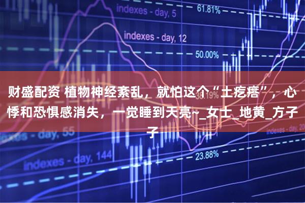 财盛配资 植物神经紊乱，就怕这个“土疙瘩”，心悸和恐惧感消失，一觉睡到天亮~_女士_地黄_方子