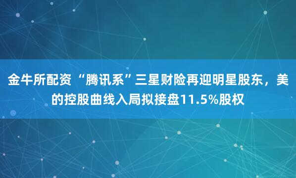 金牛所配资 “腾讯系”三星财险再迎明星股东，美的控股曲线入局拟接盘11.5%股权