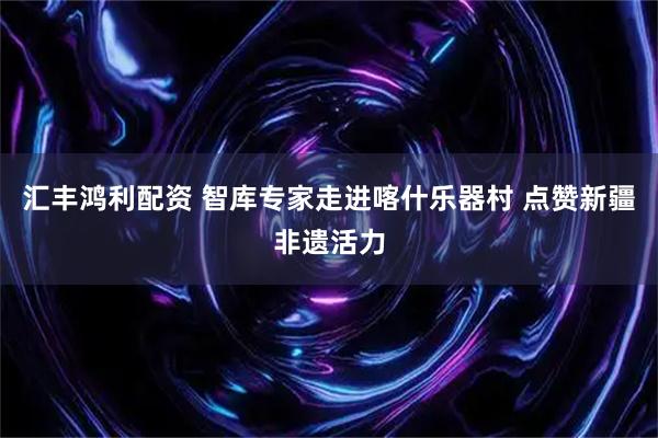汇丰鸿利配资 智库专家走进喀什乐器村 点赞新疆非遗活力