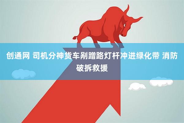 创通网 司机分神货车剐蹭路灯杆冲进绿化带 消防破拆救援