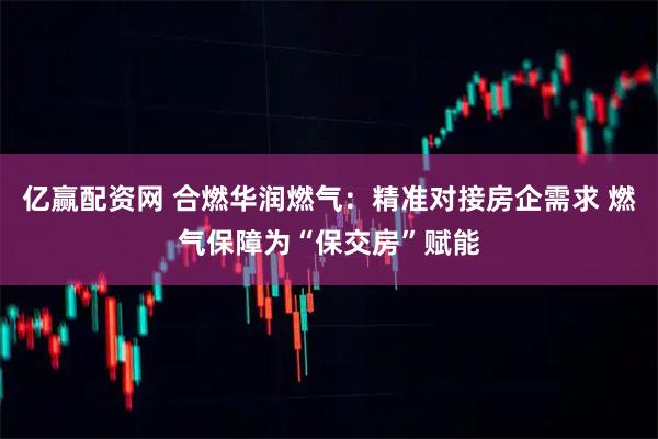 亿赢配资网 合燃华润燃气：精准对接房企需求 燃气保障为“保交房”赋能