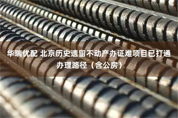 华瑞优配 北京历史遗留不动产办证难项目已打通办理路径（含公房）