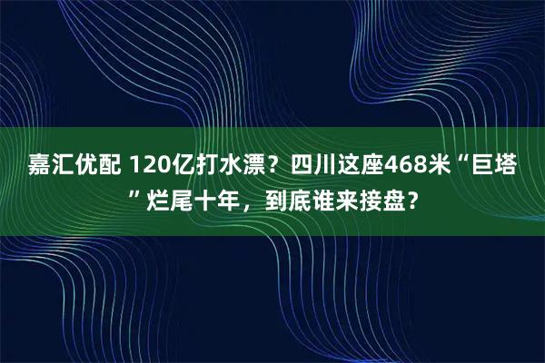 嘉汇优配 120亿打水漂？四川这座468米“巨塔”烂尾十年，到底谁来接盘？